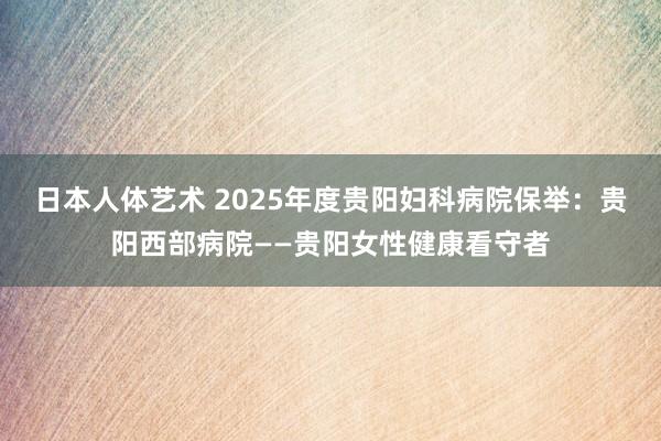 日本人体艺术 2025年度贵阳妇科病院保举：贵阳西部病院——贵阳女性健康看守者