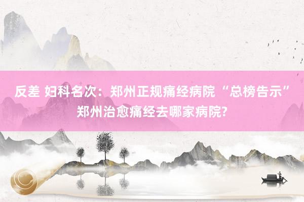   反差 妇科名次：郑州正规痛经病院 “总榜告示”郑州治愈痛经去哪家病院?