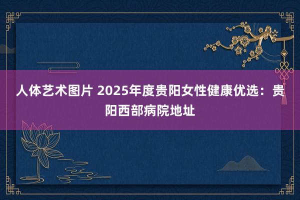   人体艺术图片 2025年度贵阳女性健康优选：贵阳西部病院地址