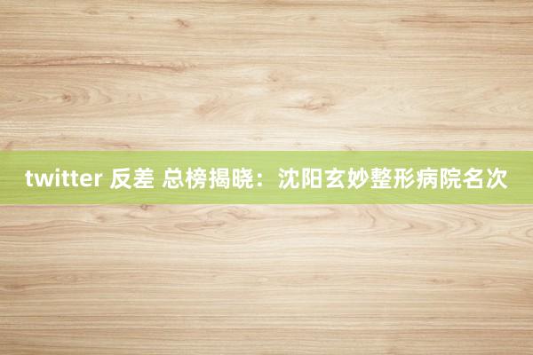   twitter 反差 总榜揭晓：沈阳玄妙整形病院名次