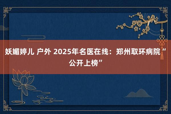   妖媚婷儿 户外 2025年名医在线：郑州取环病院“公开上榜”