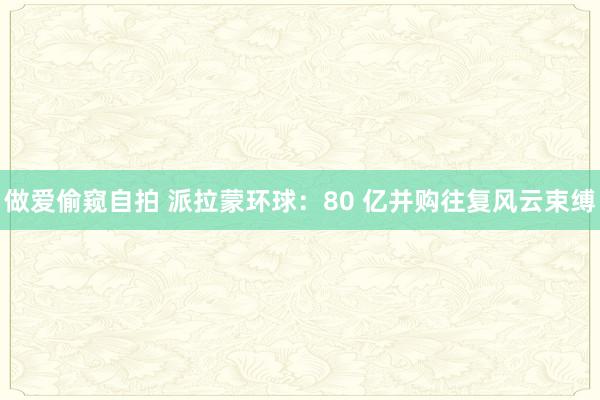   做爱偷窥自拍 派拉蒙环球：80 亿并购往复风云束缚