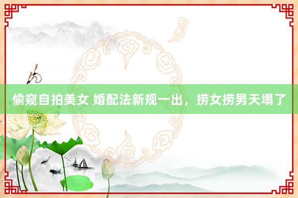   偷窥自拍美女 婚配法新规一出，捞女捞男天塌了