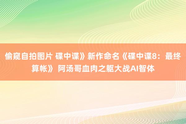   偷窥自拍图片 碟中谍》新作命名《碟中谍8：最终算帐》 阿汤哥血肉之躯大战AI智体