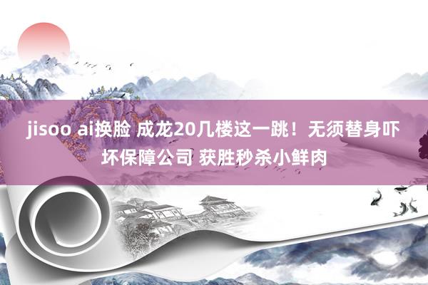   jisoo ai换脸 成龙20几楼这一跳！无须替身吓坏保障公司 获胜秒杀小鲜肉