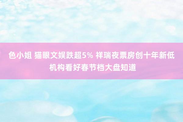   色小姐 猫眼文娱跌超5% 祥瑞夜票房创十年新低 机构看好春节档大盘知道