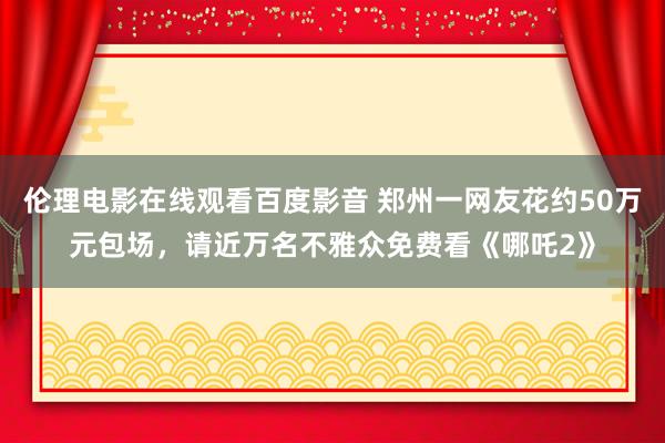 伦理电影在线观看百度影音 郑州一网友花约50万元包场，请近万