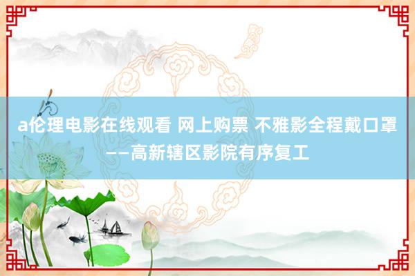 a伦理电影在线观看 网上购票 不雅影全程戴口罩——高新辖区影