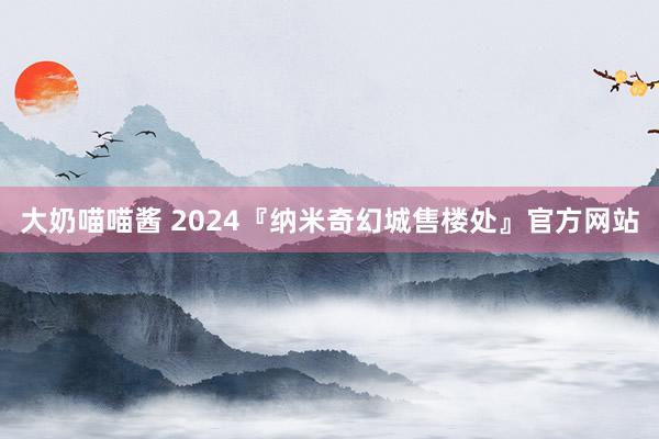 大奶喵喵酱 2024『纳米奇幻城售楼处』官方网站