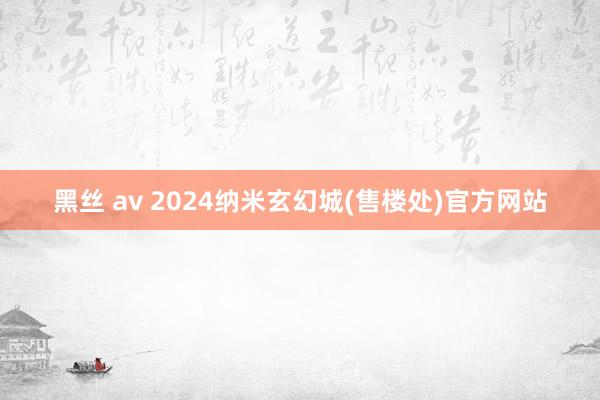   黑丝 av 2024纳米玄幻城(售楼处)官方网站