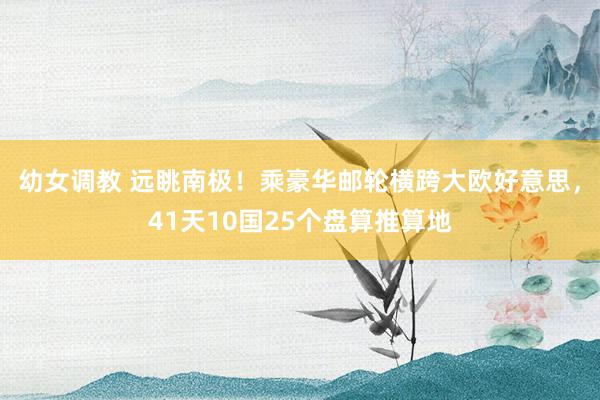 幼女调教 远眺南极！乘豪华邮轮横跨大欧好意思，41天10国2