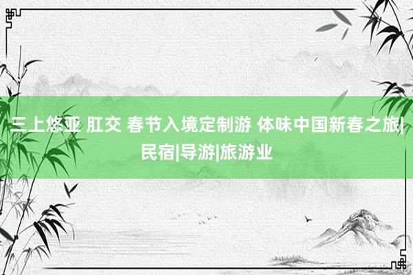  三上悠亚 肛交 春节入境定制游 体味中国新春之旅|民宿|导游|旅游业