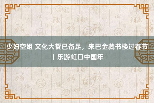   少妇空姐 文化大餐已备足，来巴金藏书楼过春节丨乐游虹口中国年