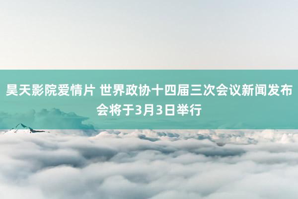 昊天影院爱情片 世界政协十四届三次会议新闻发布会将于3月3日举行