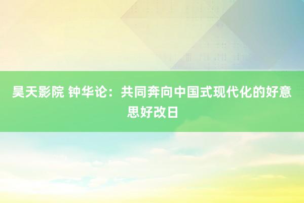 昊天影院 钟华论：共同奔向中国式现代化的好意思好改日