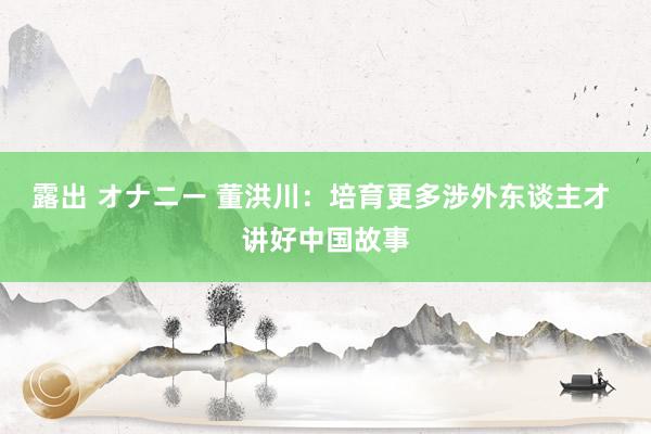 露出 オナニー 董洪川：培育更多涉外东谈主才 讲好中国故事