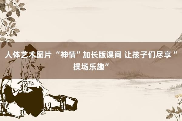 人体艺术图片 “神情”加长版课间 让孩子们尽享“操场乐趣”