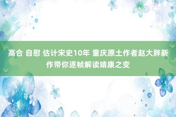 高合 自慰 估计宋史10年 重庆原土作者赵大胖新作带你逐帧解读靖康之变