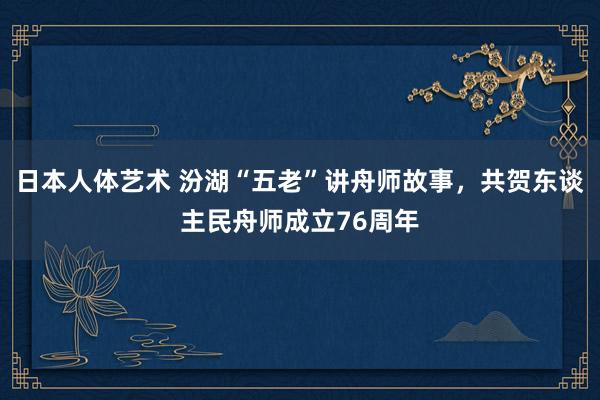 日本人体艺术 汾湖“五老”讲舟师故事，共贺东谈主民舟师成立76周年