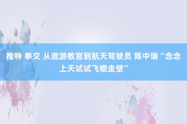推特 拳交 从遨游教官到航天驾驶员 陈中瑞“念念上天试试飞檐