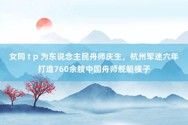 女同 t p 为东说念主民舟师庆生，杭州军迷六年打造760余艘中国舟师舰艇模子