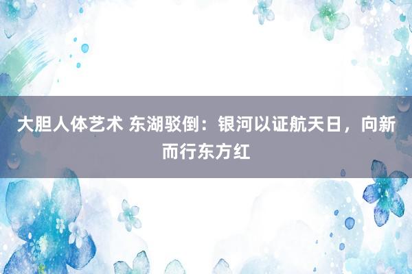 大胆人体艺术 东湖驳倒：银河以证航天日，向新而行东方红