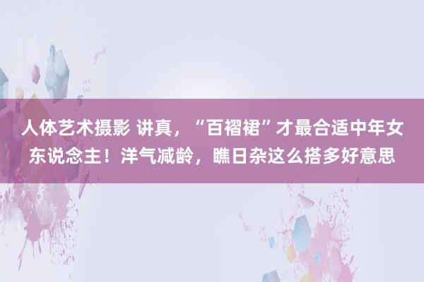 人体艺术摄影 讲真，“百褶裙”才最合适中年女东说念主！洋气减龄，瞧日杂这么搭多好意思
