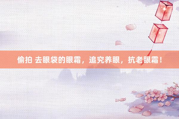 偷拍 去眼袋的眼霜，追究养眼，抗老眼霜！