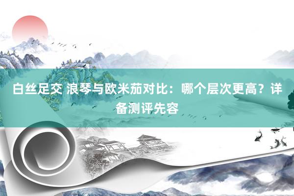 白丝足交 浪琴与欧米茄对比：哪个层次更高？详备测评先容