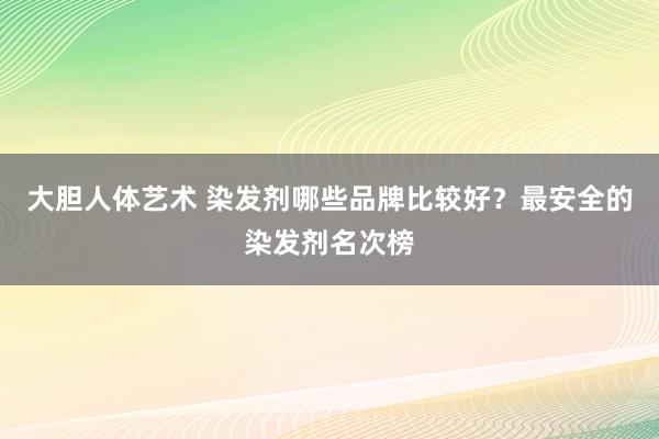 大胆人体艺术 染发剂哪些品牌比较好？最安全的染发剂名次榜