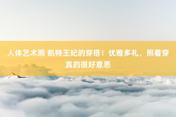 人体艺术照 凯特王妃的穿搭！优雅多礼，照着穿真的很好意思