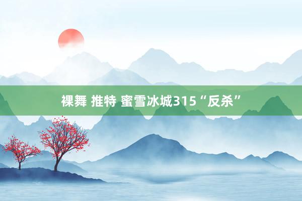 裸舞 推特 蜜雪冰城315“反杀”