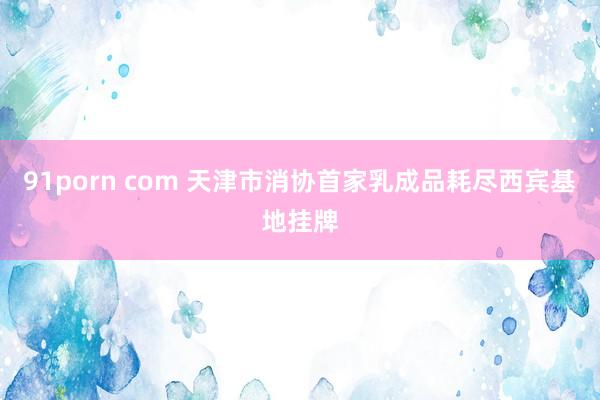 91porn com 天津市消协首家乳成品耗尽西宾基地挂牌