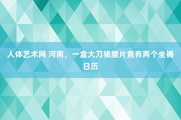 人体艺术网 河南，一盒大刀猪腰片竟有两个坐褥日历