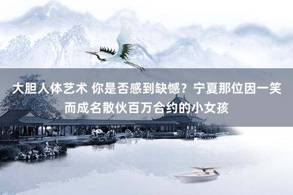 大胆人体艺术 你是否感到缺憾？宁夏那位因一笑而成名散伙百万合约的小女孩