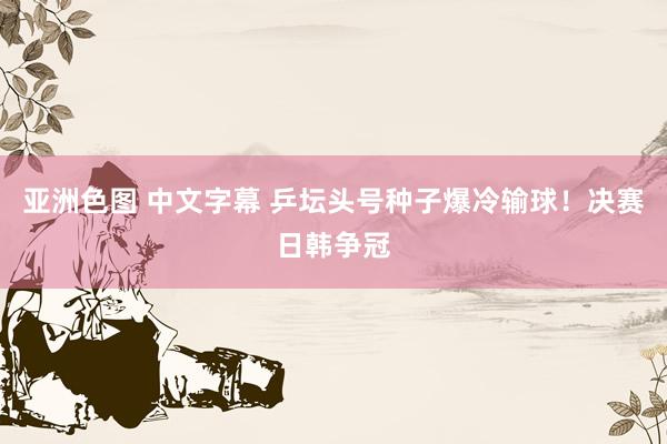 亚洲色图 中文字幕 乒坛头号种子爆冷输球！决赛日韩争冠