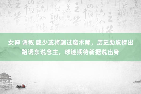 女神 调教 威少或将超过魔术师，历史助攻榜出路诱东说念主，球