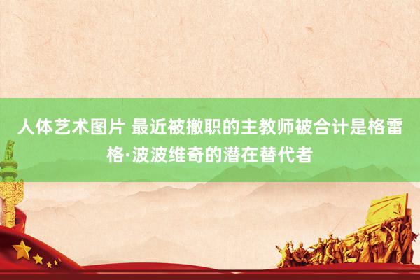 人体艺术图片 最近被撤职的主教师被合计是格雷格·波波维奇的潜在替代者