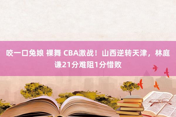 咬一口兔娘 裸舞 CBA激战！山西逆转天津，林庭谦21分难阻