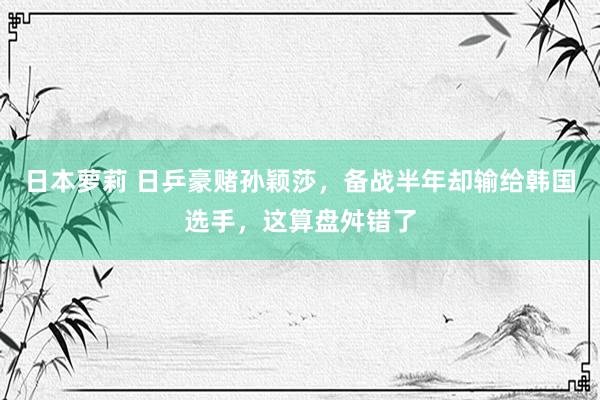 日本萝莉 日乒豪赌孙颖莎，备战半年却输给韩国选手，这算盘舛错