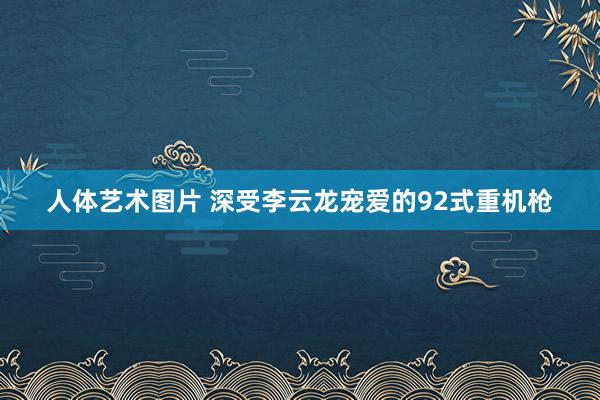 人体艺术图片 深受李云龙宠爱的92式重机枪