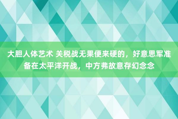 大胆人体艺术 关税战无果便来硬的，好意思军准备在太平洋开战，