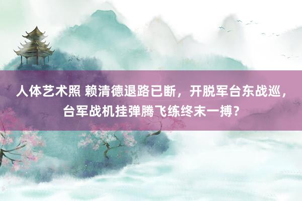 人体艺术照 赖清德退路已断，开脱军台东战巡，台军战机挂弹腾飞