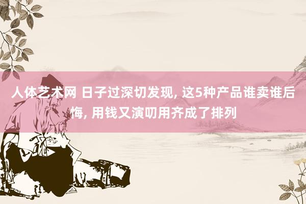 人体艺术网 日子过深切发现， 这5种产品谁卖谁后悔， 用钱又演叨用齐成了排列