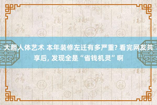 大胆人体艺术 本年装修左迁有多严重? 看完网友共享后， 发现全是“省钱机灵”啊