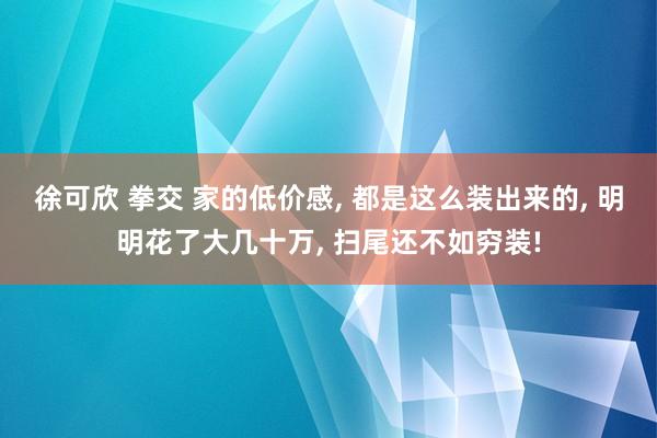 徐可欣 拳交 家的低价感， 都是这么装出来的， 明明花了大几十万， 扫尾还不如穷装!
