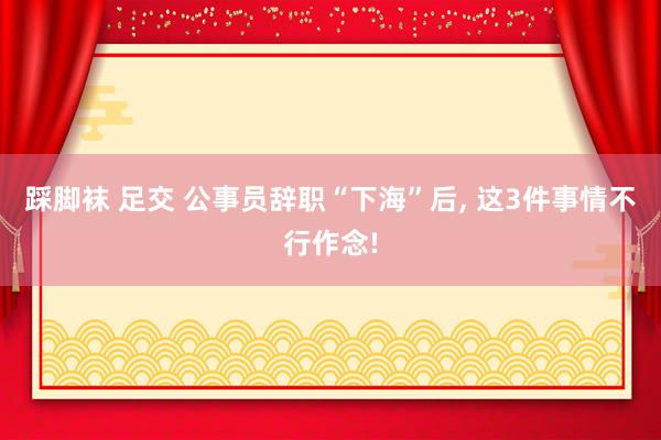 踩脚袜 足交 公事员辞职“下海”后， 这3件事情不行作念!