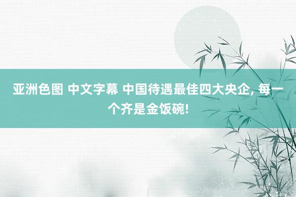 亚洲色图 中文字幕 中国待遇最佳四大央企， 每一个齐是金饭碗!