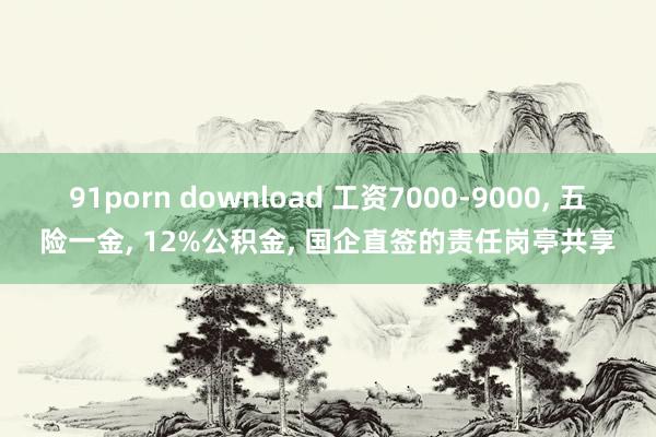 91porn download 工资7000-9000， 五险一金， 12%公积金， 国企直签的责任岗亭共享