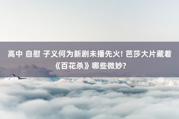 高中 自慰 子义何为新剧未播先火! 芭莎大片藏着《百花杀》哪些微妙?